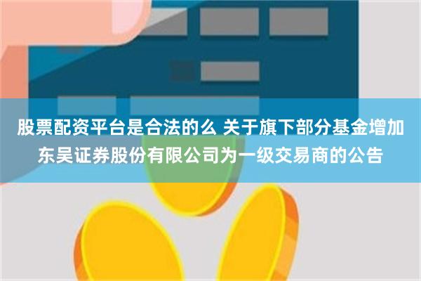 股票配资平台是合法的么 关于旗下部分基金增加东吴证券股份有限公司为一级交易商的公告