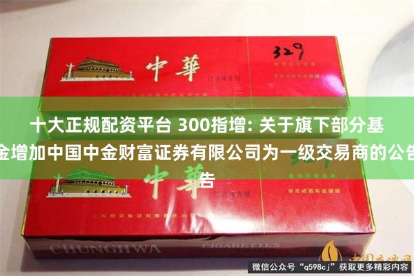 十大正规配资平台 300指增: 关于旗下部分基金增加中国中金财富证券有限公司为一级交易商的公告