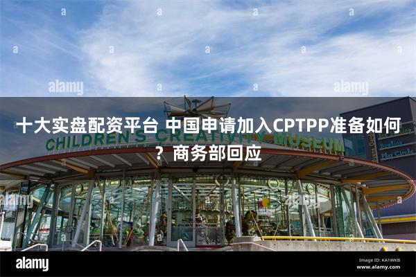 十大实盘配资平台 中国申请加入CPTPP准备如何？商务部回应
