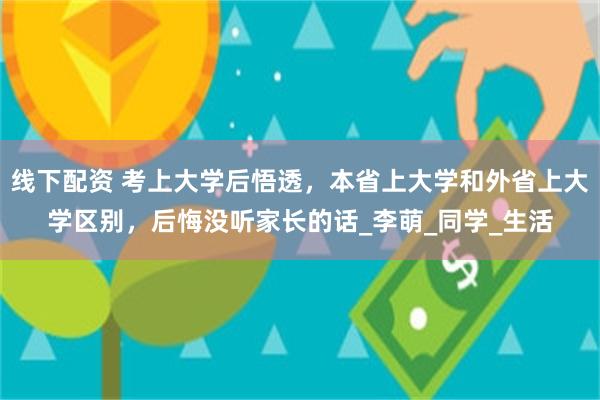 线下配资 考上大学后悟透，本省上大学和外省上大学区别，后悔没听家长的话_李萌_同学_生活