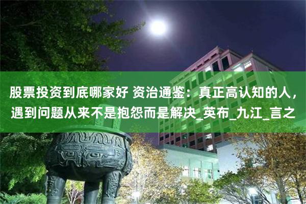股票投资到底哪家好 资治通鉴：真正高认知的人，遇到问题从来不是抱怨而是解决_英布_九江_言之