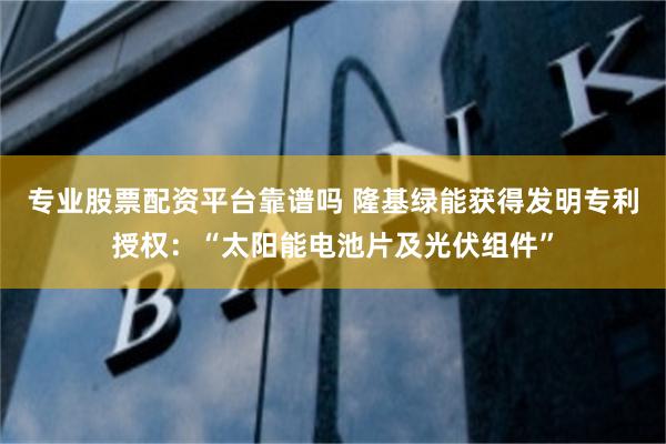专业股票配资平台靠谱吗 隆基绿能获得发明专利授权：“太阳能电池片及光伏组件”