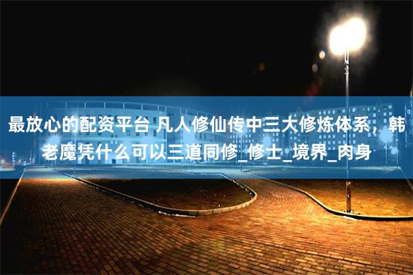 最放心的配资平台 凡人修仙传中三大修炼体系，韩老魔凭什么可以三道同修_修士_境界_肉身