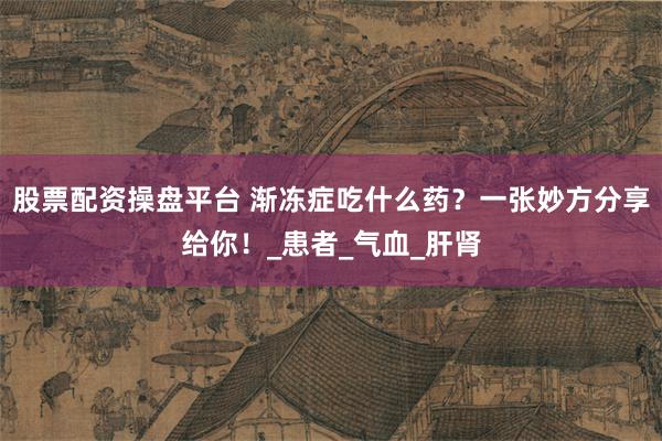 股票配资操盘平台 渐冻症吃什么药？一张妙方分享给你！_患者_气血_肝肾