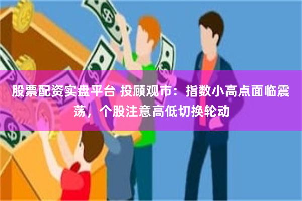 股票配资实盘平台 投顾观市：指数小高点面临震荡，个股注意高低切换轮动