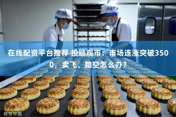 在线配资平台推荐 投顾观市：市场连涨突破3500，卖飞、踏空怎么办？