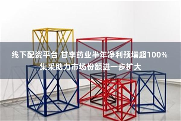 线下配资平台 甘李药业半年净利预增超100% 集采助力市场份额进一步扩大