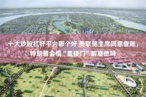 十大炒股杠杆平台哪个好 美联储主席同意查账，特朗普会借“盖楼门”解雇他吗
