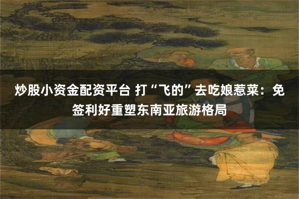 炒股小资金配资平台 打“飞的”去吃娘惹菜：免签利好重塑东南亚旅游格局