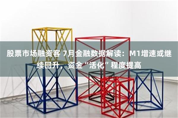 股票市场融资客 7月金融数据解读：M1增速或继续回升，资金“活化”程度提高