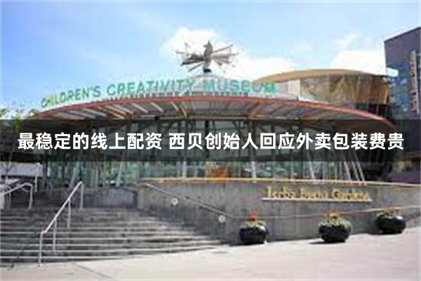 最稳定的线上配资 西贝创始人回应外卖包装费贵