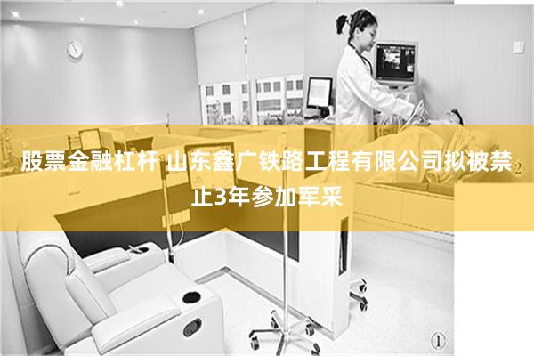 股票金融杠杆 山东鑫广铁路工程有限公司拟被禁止3年参加军采