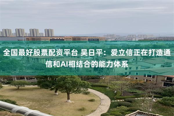 全国最好股票配资平台 吴日平:爱立信正在打造通信和AI相结合的能力体系