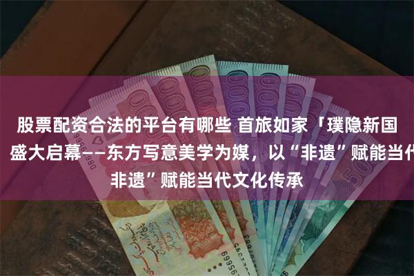 股票配资合法的平台有哪些 首旅如家「璞隐新国潮文化节」盛大启幕——东方写意美学为媒，以“非遗”赋能当代文化传承