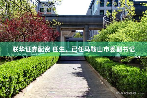 联华证券配资 任生，已任马鞍山市委副书记
