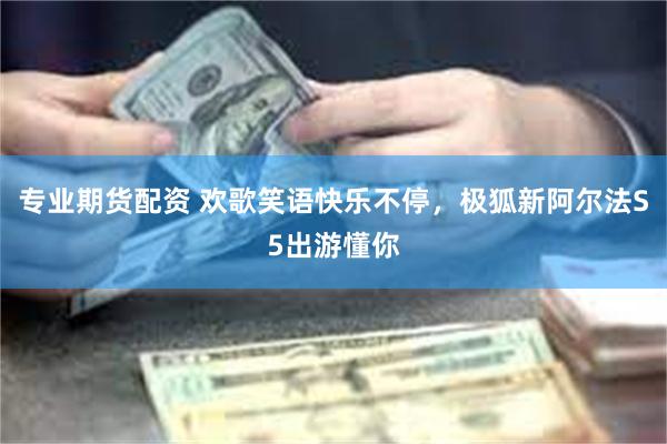 专业期货配资 欢歌笑语快乐不停，极狐新阿尔法S5出游懂你