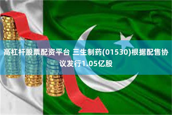 高杠杆股票配资平台 三生制药(01530)根据配售协议发行1.05亿股