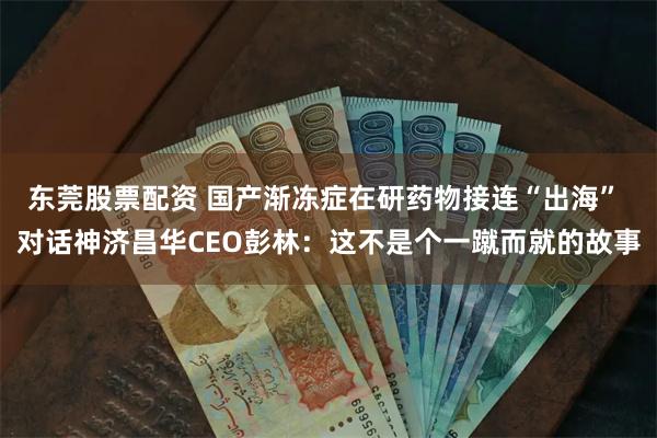 东莞股票配资 国产渐冻症在研药物接连“出海” 对话神济昌华CEO彭林：这不是个一蹴而就的故事