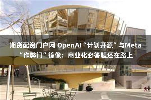 期货配资门户网 OpenAI“计划开源”与Meta“作弊门”镜像：商业化必答题还在路上